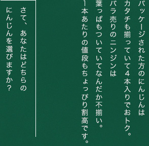 パッケージされた方のにんじんはカタチも揃っていて４本入りでおトク。バラ売りのニンジンは葉っぱもついていてなんだか不揃い。1本あたりの値段もちょっぴり割高です。